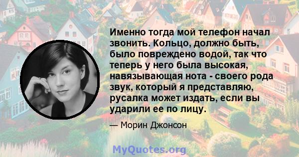 Именно тогда мой телефон начал звонить. Кольцо, должно быть, было повреждено водой, так что теперь у него была высокая, навязывающая нота - своего рода звук, который я представляю, русалка может издать, если вы ударили