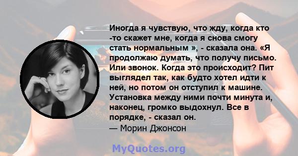 Иногда я чувствую, что жду, когда кто -то скажет мне, когда я снова смогу стать нормальным », - сказала она. «Я продолжаю думать, что получу письмо. Или звонок. Когда это происходит? Пит выглядел так, как будто хотел