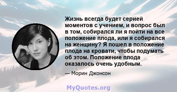 Жизнь всегда будет серией моментов с учением, и вопрос был в том, собирался ли я пойти на все положение плода, или я собирался на женщину? Я пошел в положение плода на кровати, чтобы подумать об этом. Положение плода