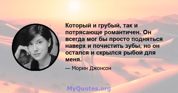 Который и грубый, так и потрясающе романтичен. Он всегда мог бы просто подняться наверх и почистить зубы, но он остался и скрылся рыбой для меня.