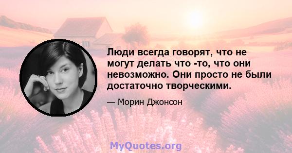 Люди всегда говорят, что не могут делать что -то, что они невозможно. Они просто не были достаточно творческими.