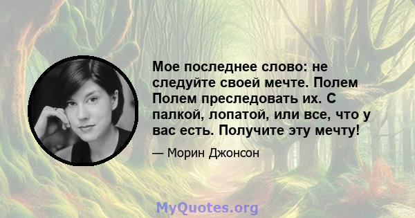 Мое последнее слово: не следуйте своей мечте. Полем Полем преследовать их. С палкой, лопатой, или все, что у вас есть. Получите эту мечту!