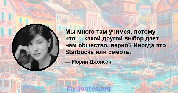 Мы много там учимся, потому что ... какой другой выбор дает нам общество, верно? Иногда это Starbucks или смерть.