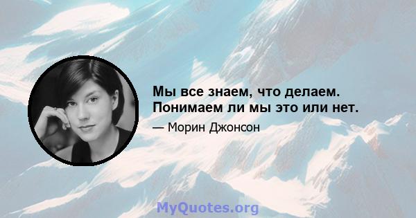 Мы все знаем, что делаем. Понимаем ли мы это или нет.