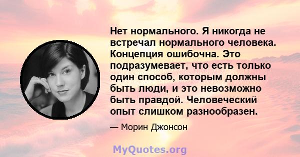 Нет нормального. Я никогда не встречал нормального человека. Концепция ошибочна. Это подразумевает, что есть только один способ, которым должны быть люди, и это невозможно быть правдой. Человеческий опыт слишком