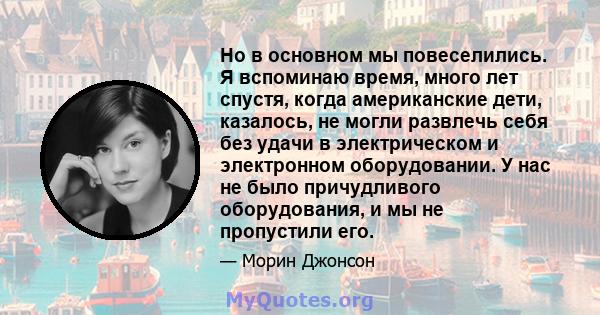 Но в основном мы повеселились. Я вспоминаю время, много лет спустя, когда американские дети, казалось, не могли развлечь себя без удачи в электрическом и электронном оборудовании. У нас не было причудливого