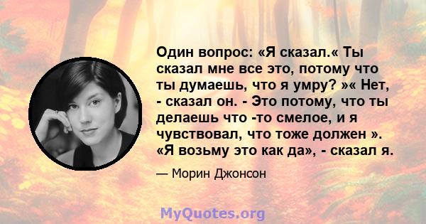 Один вопрос: «Я сказал.« Ты сказал мне все это, потому что ты думаешь, что я умру? »« Нет, - сказал он. - Это потому, что ты делаешь что -то смелое, и я чувствовал, что тоже должен ». «Я возьму это как да», - сказал я.