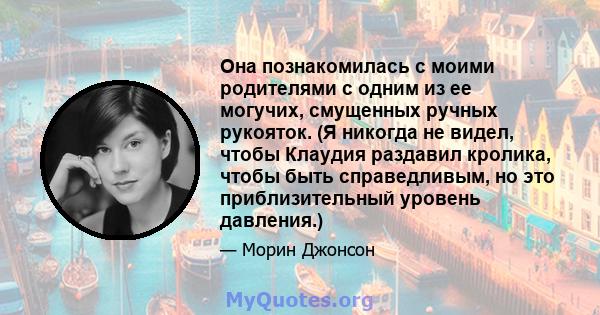 Она познакомилась с моими родителями с одним из ее могучих, смущенных ручных рукояток. (Я никогда не видел, чтобы Клаудия раздавил кролика, чтобы быть справедливым, но это приблизительный уровень давления.)