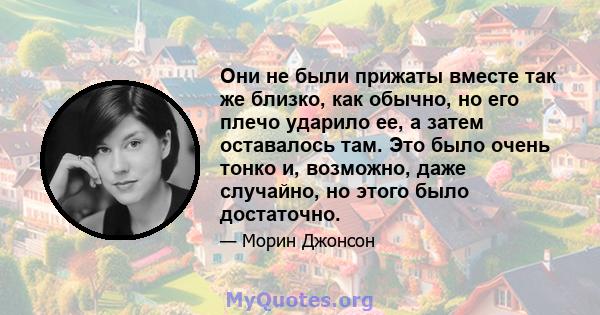 Они не были прижаты вместе так же близко, как обычно, но его плечо ударило ее, а затем оставалось там. Это было очень тонко и, возможно, даже случайно, но этого было достаточно.