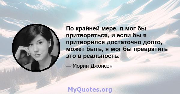 По крайней мере, я мог бы притворяться, и если бы я притворился достаточно долго, может быть, я мог бы превратить это в реальность.