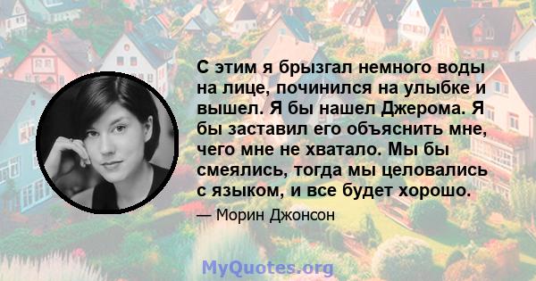 С этим я брызгал немного воды на лице, починился на улыбке и вышел. Я бы нашел Джерома. Я бы заставил его объяснить мне, чего мне не хватало. Мы бы смеялись, тогда мы целовались с языком, и все будет хорошо.