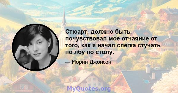 Стюарт, должно быть, почувствовал мое отчаяние от того, как я начал слегка стучать по лбу по столу.