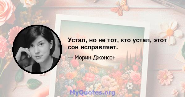 Устал, но не тот, кто устал, этот сон исправляет.