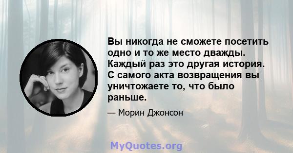 Вы никогда не сможете посетить одно и то же место дважды. Каждый раз это другая история. С самого акта возвращения вы уничтожаете то, что было раньше.