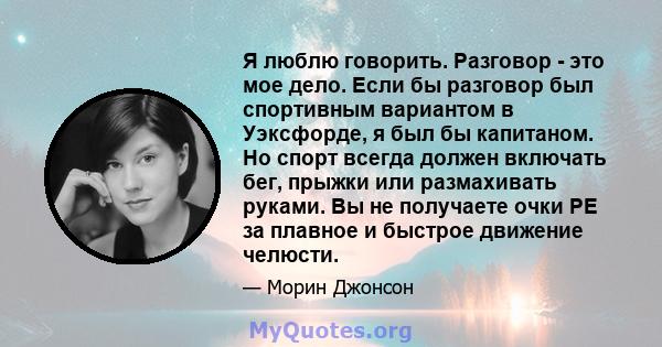 Я люблю говорить. Разговор - это мое дело. Если бы разговор был спортивным вариантом в Уэксфорде, я был бы капитаном. Но спорт всегда должен включать бег, прыжки или размахивать руками. Вы не получаете очки PE за