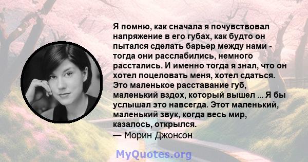 Я помню, как сначала я почувствовал напряжение в его губах, как будто он пытался сделать барьер между нами - тогда они расслабились, немного расстались. И именно тогда я знал, что он хотел поцеловать меня, хотел