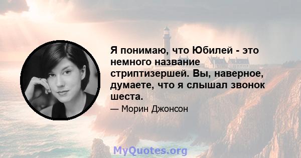 Я понимаю, что Юбилей - это немного название стриптизершей. Вы, наверное, думаете, что я слышал звонок шеста.