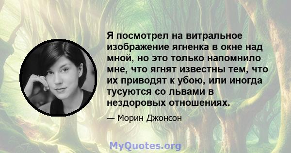 Я посмотрел на витральное изображение ягненка в окне над мной, но это только напомнило мне, что ягнят известны тем, что их приводят к убою, или иногда тусуются со львами в нездоровых отношениях.