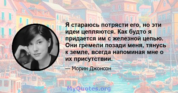 Я стараюсь потрясти его, но эти идеи цепляются. Как будто я придается им с железной цепью. Они гремели позади меня, тянусь к земле, всегда напоминая мне о их присутствии.