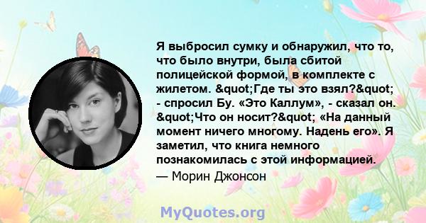 Я выбросил сумку и обнаружил, что то, что было внутри, была сбитой полицейской формой, в комплекте с жилетом. "Где ты это взял?" - спросил Бу. «Это Каллум», - сказал он. "Что он носит?" «На данный