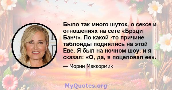 Было так много шуток, о сексе и отношениях на сете «Брэди Банч». По какой -то причине таблоиды поднялись на этой Еве. Я был на ночном шоу, и я сказал: «О, да, я поцеловал ее».