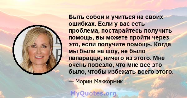 Быть собой и учиться на своих ошибках. Если у вас есть проблема, постарайтесь получить помощь, вы можете пройти через это, если получите помощь. Когда мы были на шоу, не было папарацци, ничего из этого. Мне очень