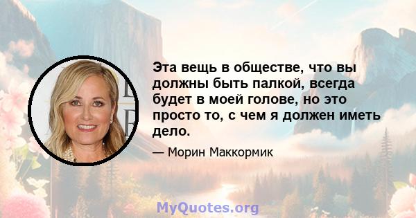 Эта вещь в обществе, что вы должны быть палкой, всегда будет в моей голове, но это просто то, с чем я должен иметь дело.