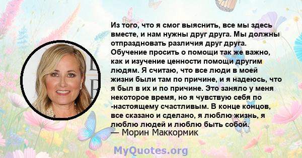 Из того, что я смог выяснить, все мы здесь вместе, и нам нужны друг друга. Мы должны отпраздновать различия друг друга. Обучение просить о помощи так же важно, как и изучение ценности помощи другим людям. Я считаю, что