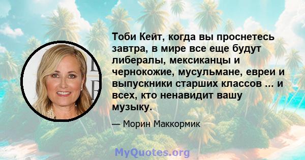 Тоби Кейт, когда вы проснетесь завтра, в мире все еще будут либералы, мексиканцы и чернокожие, мусульмане, евреи и выпускники старших классов ... и всех, кто ненавидит вашу музыку.