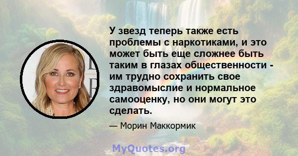 У звезд теперь также есть проблемы с наркотиками, и это может быть еще сложнее быть таким в глазах общественности - им трудно сохранить свое здравомыслие и нормальное самооценку, но они могут это сделать.