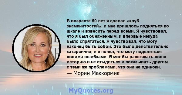 В возрасте 50 лет я сделал «клуб знаменитостей», и мне пришлось подняться по шкале и взвесить перед всеми. Я чувствовал, что я был обнаженным, и впервые некуда было спрятаться. Я чувствовал, что могу наконец быть собой. 