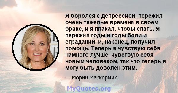 Я боролся с депрессией, пережил очень тяжелые времена в своем браке, и я плакал, чтобы спать. Я пережил годы и годы боли и страданий, и, наконец, получил помощь. Теперь я чувствую себя намного лучше, чувствую себя новым 