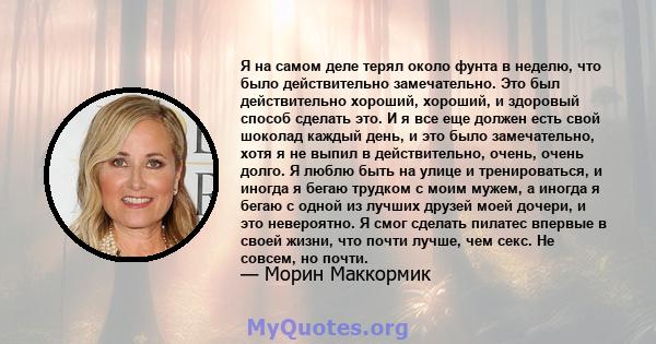 Я на самом деле терял около фунта в неделю, что было действительно замечательно. Это был действительно хороший, хороший, и здоровый способ сделать это. И я все еще должен есть свой шоколад каждый день, и это было