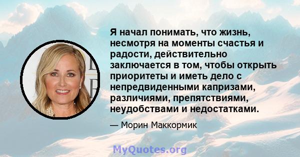 Я начал понимать, что жизнь, несмотря на моменты счастья и радости, действительно заключается в том, чтобы открыть приоритеты и иметь дело с непредвиденными капризами, различиями, препятствиями, неудобствами и