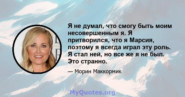 Я не думал, что смогу быть моим несовершенным я. Я притворился, что я Марсия, поэтому я всегда играл эту роль. Я стал ней, но все же я не был. Это странно.