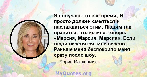 Я получаю это все время; Я просто должен смеяться и наслаждаться этим. Людям так нравится, что ко мне, говоря: «Марсия, Марсия, Марсия». Если люди веселятся, мне весело. Раньше меня беспокоило меня сразу после шоу.