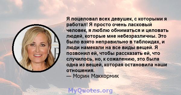 Я поцеловал всех девушек, с которыми я работал! Я просто очень ласковый человек, я люблю обниматься и целовать людей, которые мне небезразличны. Это было взято неправильно в таблоидах, и люди намекали на все виды вещей. 