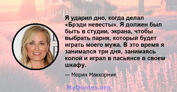 Я ударил дно, когда делал «Брэди невесты». Я должен был быть в студии, экрана, чтобы выбрать парня, который будет играть моего мужа. В это время я занимался три дня, занимаясь колой и играл в пасьянсе в своем шкафу.