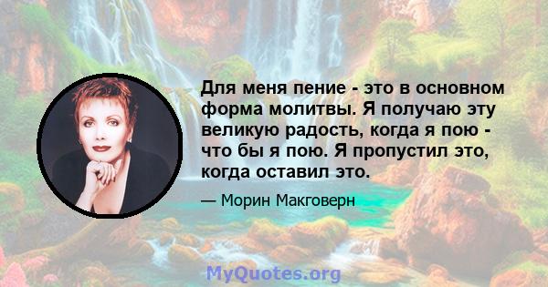 Для меня пение - это в основном форма молитвы. Я получаю эту великую радость, когда я пою - что бы я пою. Я пропустил это, когда оставил это.