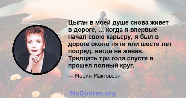 Цыган в моей душе снова живет в дороге, ... когда я впервые начал свою карьеру, я был в дороге около пяти или шести лет подряд, нигде не живая. Тридцать три года спустя я прошел полный круг.