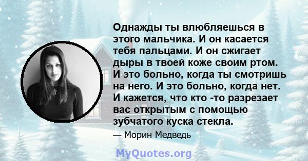 Однажды ты влюбляешься в этого мальчика. И он касается тебя пальцами. И он сжигает дыры в твоей коже своим ртом. И это больно, когда ты смотришь на него. И это больно, когда нет. И кажется, что кто -то разрезает вас