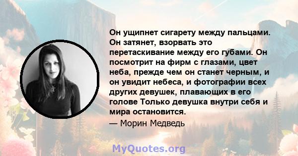 Он ущипнет сигарету между пальцами. Он затянет, взорвать это перетаскивание между его губами. Он посмотрит на фирм с глазами, цвет неба, прежде чем он станет черным, и он увидит небеса, и фотографии всех других девушек, 