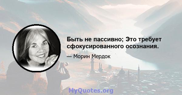 Быть не пассивно; Это требует сфокусированного осознания.