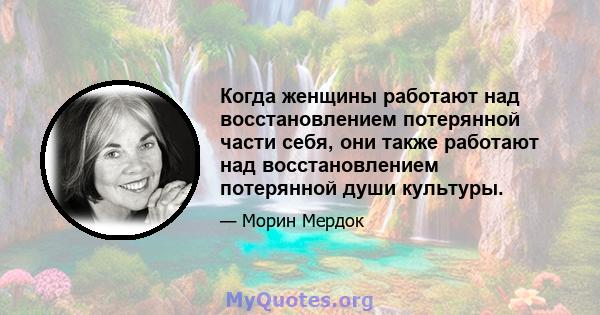 Когда женщины работают над восстановлением потерянной части себя, они также работают над восстановлением потерянной души культуры.