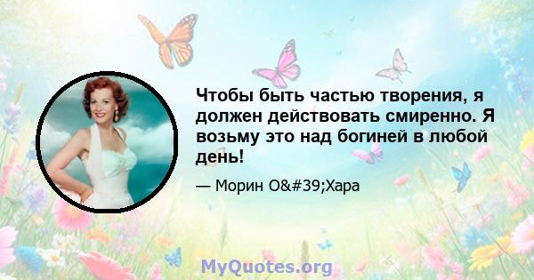 Чтобы быть частью творения, я должен действовать смиренно. Я возьму это над богиней в любой день!