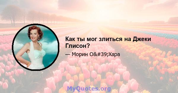 Как ты мог злиться на Джеки Глисон?