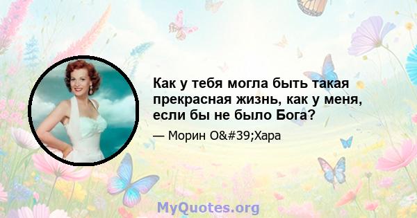 Как у тебя могла быть такая прекрасная жизнь, как у меня, если бы не было Бога?