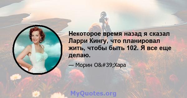 Некоторое время назад я сказал Ларри Кингу, что планировал жить, чтобы быть 102. Я все еще делаю.