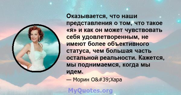 Оказывается, что наши представления о том, что такое «я» и как он может чувствовать себя удовлетворенным, не имеют более объективного статуса, чем большая часть остальной реальности. Кажется, мы поднимаемся, когда мы