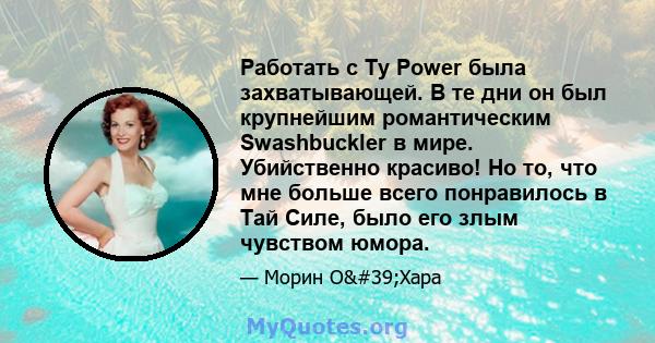 Работать с Ty Power была захватывающей. В те дни он был крупнейшим романтическим Swashbuckler в мире. Убийственно красиво! Но то, что мне больше всего понравилось в Тай Силе, было его злым чувством юмора.